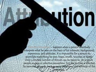 Selective Perception – happens when a person selectively
interprets what he sees on the basis of his interests, background,
experience, and attitudes. It is impossible for a person to
assimilate everything he sees, hears, smells, touches or tastes.
Only a limited number of stimuli can be taken in. As a result,
people engage in selective perception, but the process is affected
by personal interests, background, experience and attitude of the
perceiver.
 