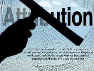 Halo Effect – occurs when one attribute of a person or
situation is used to develop an overall impression of the person
or situation. In short, this occurs when we draw a general
impression on the basis of a single characteristic.
 