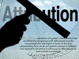 Contrast Effects – evaluations of a person’s characteristics that
are affected by comparisons with other people recently
encountered who rank higher or lower on the same
characteristics. Here, we do not evaluate a person in isolation.
Our reaction to one person is influenced by other persons we
have recently encountered.
 
