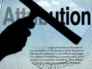 Stereotyping – judging someone on the basis of
one’s perception of the group to which that person
belongs. Generalization is not without advantages.
It is a means of simplifying a complex world, and it
permits us to maintain consistency. The problem,
of course, is when we inaccurately stereotype.
 