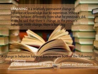 LEARNING is a relatively permanent change in
behavior or knowledge due to experience. When a
person behaves differently from what he previously did,
it can be said that there is change in the person’s
behavior. With change, there is learning.
A change in behavior happens due to any or both of the following:
1. Learning
2. Other causes such as drugs, injury, disease and maturation
 
