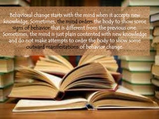 Behavioral change starts with the mind when it accepts new
knowledge. Sometimes, the mind orders the body to show some
signs of behavior that is different from the previous one.
Sometimes, the mind is just plain contented with new knowledge
and do not make attempts to order the body to show some
outward manifestations of behavior change.
 