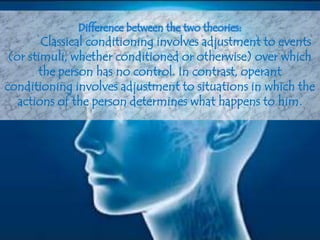 Difference between the two theories:
Classical conditioning involves adjustment to events
(or stimuli, whether conditioned or otherwise) over which
the person has no control. In contrast, operant
conditioning involves adjustment to situations in which the
actions of the person determines what happens to him.
 