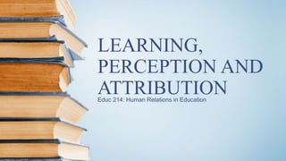 LEARNING,
PERCEPTION AND
ATTRIBUTIONEduc 214: Human Relations in Education
 