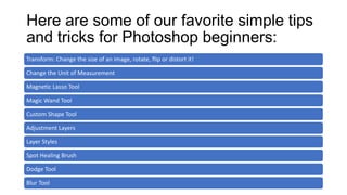 Here are some of our favorite simple tips
and tricks for Photoshop beginners:
Transform: Change the size of an image, rotate, flip or distort it!
Change the Unit of Measurement
Magnetic Lasso Tool
Magic Wand Tool
Custom Shape Tool
Adjustment Layers
Layer Styles
Spot Healing Brush
Dodge Tool
Blur Tool
 