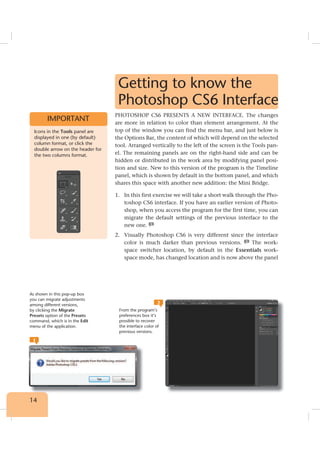 14
Getting to know the
Photoshop CS6 Interface
PHOTOSHOP CS6 PRESENTS A NEW INTERFACE. The changes
are more in relation to color than element arrangement. At the
top of the window you can find the menu bar, and just below is
the Options Bar, the content of which will depend on the selected
tool. Arranged vertically to the left of the screen is the Tools pan-
el. The remaining panels are on the right-hand side and can be
hidden or distributed in the work area by modifying panel posi-
tion and size. New to this version of the program is the Timeline
panel, which is shown by default in the bottom panel, and which
shares this space with another new addition: the Mini Bridge.
1. In this first exercise we will take a short walk through the Pho-
toshop CS6 interface. If you have an earlier version of Photo-
shop, when you access the program for the first time, you can
migrate the default settings of the previous interface to the
new one. 1
2. Visually Photoshop CS6 is very different since the interface
color is much darker than previous versions. 2
The work-
space switcher location, by default in the Essentials work-
space mode, has changed location and is now above the panel
1
2
Icons in the Tools panel are
displayed in one (by default)
column format, or click the
double arrow on the header for
the two columns format.
IMPORTANT
As shown in this pop-up box
you can migrate adjustments
among different versions,
by clicking the Migrate
Presets option of the Presets
command, which is in the Edit
menu of the application.
From the program’s
preferences box it’s
possible to recover
the interface color of
previous versions.
 