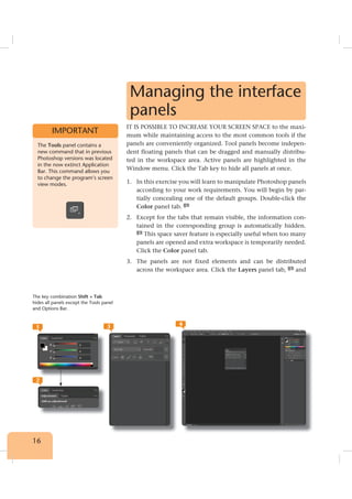 16
Managing the interface
panels
IT IS POSSIBLE TO INCREASE YOUR SCREEN SPACE to the maxi-
mum while maintaining access to the most common tools if the
panels are conveniently organized. Tool panels become indepen-
dent floating panels that can be dragged and manually distribu-
ted in the workspace area. Active panels are highlighted in the
Window menu. Click the Tab key to hide all panels at once.
1. In this exercise you will learn to manipulate Photoshop panels
according to your work requirements. You will begin by par-
tially concealing one of the default groups. Double-click the
Color panel tab. 1
2. Except for the tabs that remain visible, the information con-
tained in the corresponding group is automatically hidden.
2
This space saver feature is especially useful when too many
panels are opened and extra workspace is temporarily needed.
Click the Color panel tab.
3. The panels are not fixed elements and can be distributed
across the workspace area. Click the Layers panel tab, 3
and
The Tools panel contains a
new command that in previous
Photoshop versions was located
in the now extinct Application
Bar. This command allows you
to change the program’s screen
view modes.
IMPORTANT
1
2
3 4
The key combination Shift + Tab
hides all panels except the Tools panel
and Options Bar.
 
