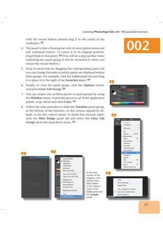 17
Learning Photoshop CS6 with 100 practical exercises
002
with the mouse button pressed drag it to the center of the
workspace. 4
4. The panel is now a floating bar with its own option menu and
exit command button. To return it to its original position,
drag it back to that point. 5
(You will see a pop-up blue frame
indicating the panel group it will be anchored to when you
release the mouse button.)
5. Keep in mind that by dragging the corresponding panel tab
you can change the order in which panels are displayed within
their groups. For example, click the Color panel tab and drag
it to place it to the right of the Swatches panel. 6
6. Finally, to close the panel group, click the Options button
and press Close Tab Group. 7
7. You can reopen any of these panels or panel groups by using
the Window menu. It provides access to all of the application
panels, so go ahead and click Color. 8
8. Follow the same procedure to hide the Timeline panel group,
at the bottom of the interface, in this version opened by de-
fault, or use the context menu. To finish this exercise, right-
click the Mini Bridge panel tab and select the Close Tab
Group tab in the drop-down menu. 9
5
6
7
8
9In this new
version of the
program, new
options have
been added
to the options
menu in the
Color panel and
the Samples
panel.
 