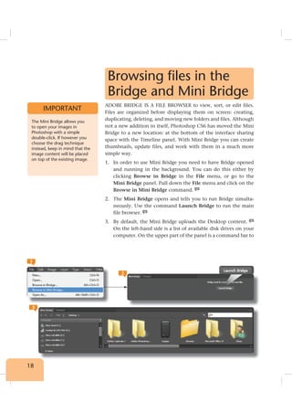 18
Browsing files in the
Bridge and Mini Bridge
ADOBE BRIDGE IS A FILE BROWSER to view, sort, or edit files.
Files are organized before displaying them on screen: creating,
duplicating, deleting, and moving new folders and files. Although
not a new addition in itself, Photoshop CS6 has moved the Mini
Bridge to a new location: at the bottom of the interface sharing
space with the Timeline panel. With Mini Bridge you can create
thumbnails, update files, and work with them in a much more
simple way.
1. In order to use Mini Bridge you need to have Bridge opened
and running in the background. You can do this either by
clicking Browse in Bridge in the File menu, or go to the
Mini Bridge panel. Pull down the File menu and click on the
Browse in Mini Bridge command. 1
2. The Mini Bridge opens and tells you to run Bridge simulta-
neously. Use the command Launch Bridge to run the main
file browser. 2
3. By default, the Mini Bridge uploads the Desktop content. 3
On the left-hand side is a list of available disk drives on your
computer. On the upper part of the panel is a command bar to
The Mini Bridge allows you
to open your images in
Photoshop with a simple
double-click. If however you
choose the drag technique
instead, keep in mind that the
image content will be placed
on top of the existing image.
IMPORTANT
2
1
3
 