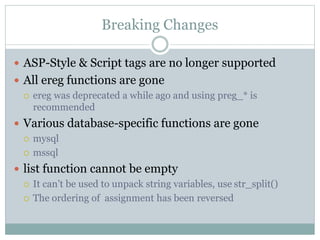 Breaking Changes
 ASP-Style & Script tags are no longer supported
 All ereg functions are gone
 ereg was deprecated a while ago and using preg_* is
recommended
 Various database-specific functions are gone
 mysql
 mssql
 list function cannot be empty
 It can’t be used to unpack string variables, use str_split()
 The ordering of assignment has been reversed
 