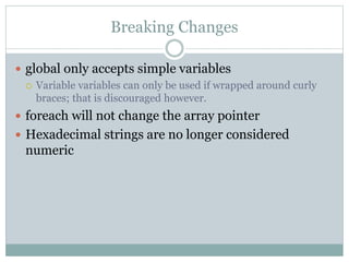 Breaking Changes
 global only accepts simple variables
 Variable variables can only be used if wrapped around curly
braces; that is discouraged however.
 foreach will not change the array pointer
 Hexadecimal strings are no longer considered
numeric
 