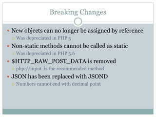 Breaking Changes
 New objects can no longer be assigned by reference
 Was depreciated in PHP 5
 Non-static methods cannot be called as static
 Was depreciated in PHP 5.6
 $HTTP_RAW_POST_DATA is removed
 php://input is the recommended method
 JSON has been replaced with JSOND
 Numbers cannot end with decimal point
 