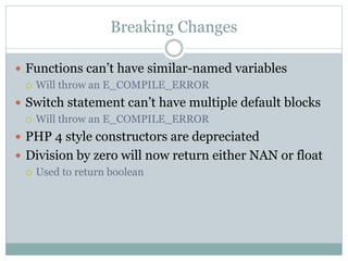 Breaking Changes
 Functions can’t have similar-named variables
 Will throw an E_COMPILE_ERROR
 Switch statement can’t have multiple default blocks
 Will throw an E_COMPILE_ERROR
 PHP 4 style constructors are depreciated
 Division by zero will now return either NAN or float
 Used to return boolean
 