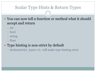 Scalar Type Hints & Return Types
 You can now tell a function or method what it should
accept and return
 int
 bool
 string
 float
 Type hinting is non-strict by default
 declare(strict_types=1); will make type hinting strict
 