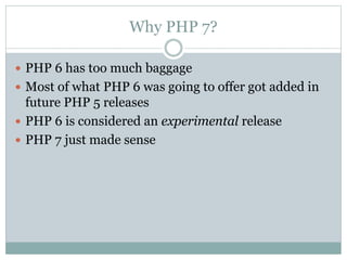 Why PHP 7?
 PHP 6 has too much baggage
 Most of what PHP 6 was going to offer got added in
future PHP 5 releases
 PHP 6 is considered an experimental release
 PHP 7 just made sense
 