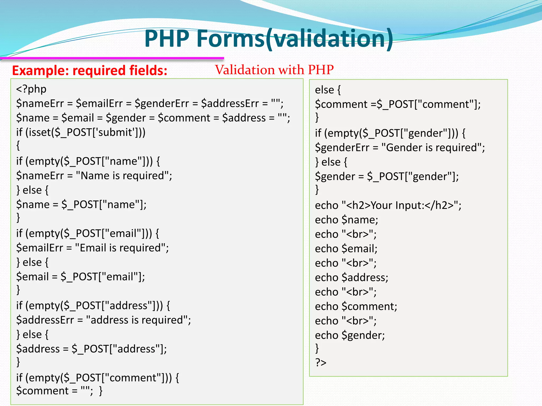 PHP Forms(validation) Example: required fields: Validation with PHP <?php $nameErr = $emailErr = $genderErr = $addressErr = ""; $name = $email = $gender = $comment = $address = ""; if (isset($_POST['submit'])) { if (empty($_POST["name"])) { $nameErr = "Name is required"; } else { $name = $_POST["name"]; } if (empty($_POST["email"])) { $emailErr = "Email is required"; } else { $email = $_POST["email"]; } if (empty($_POST["address"])) { $addressErr = "address is required"; } else { $address = $_POST["address"]; } if (empty($_POST["comment"])) { $comment = ""; } else { $comment =$_POST["comment"]; } if (empty($_POST["gender"])) { $genderErr = "Gender is required"; } else { $gender = $_POST["gender"]; } echo "<h2>Your Input:</h2>"; echo $name; echo "<br>"; echo $email; echo "<br>"; echo $address; echo "<br>"; echo $comment; echo "<br>"; echo $gender; } ?> 