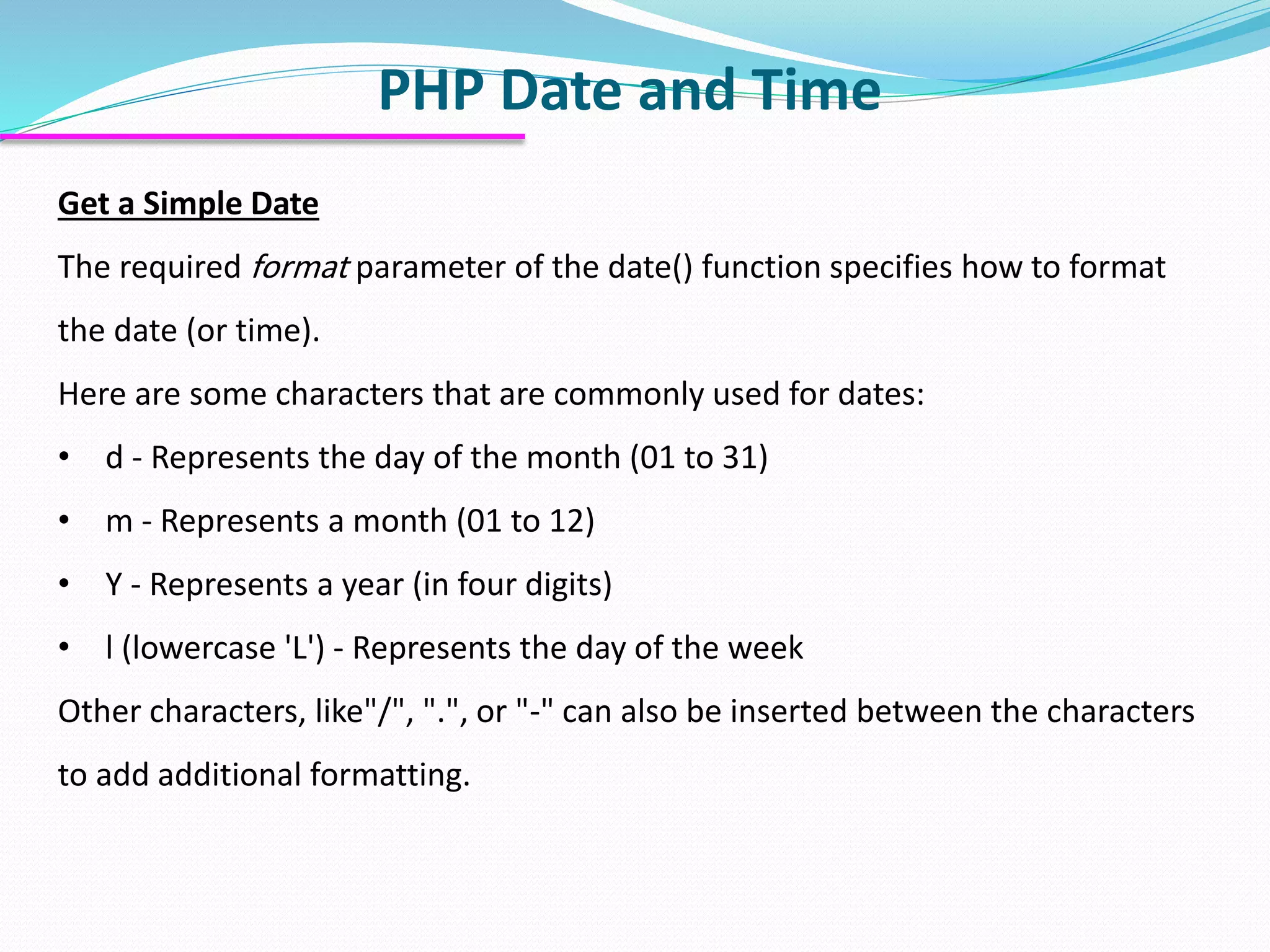 PHP Date and Time Get a Simple Date The required format parameter of the date() function specifies how to format the date (or time). Here are some characters that are commonly used for dates: • d - Represents the day of the month (01 to 31) • m - Represents a month (01 to 12) • Y - Represents a year (in four digits) • l (lowercase 'L') - Represents the day of the week Other characters, like"/", ".", or "-" can also be inserted between the characters to add additional formatting. 