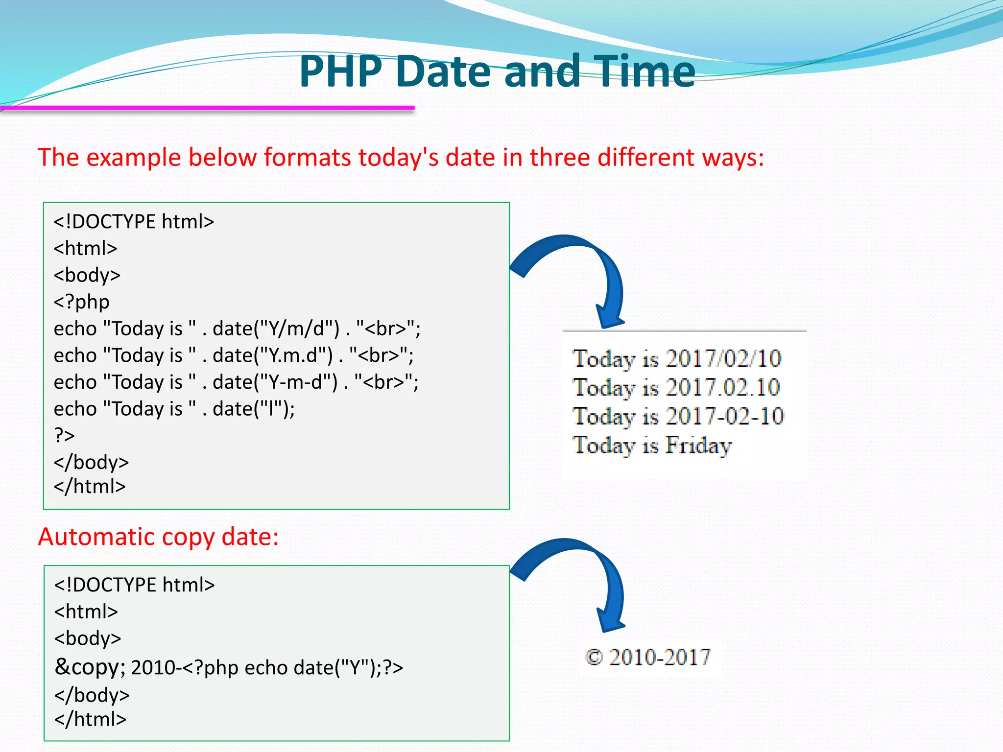PHP Date and Time <!DOCTYPE html> <html> <body> <?php echo "Today is " . date("Y/m/d") . "<br>"; echo "Today is " . date("Y.m.d") . "<br>"; echo "Today is " . date("Y-m-d") . "<br>"; echo "Today is " . date("l"); ?> </body> </html> The example below formats today's date in three different ways: <!DOCTYPE html> <html> <body> &copy; 2010-<?php echo date("Y");?> </body> </html> Automatic copy date: 