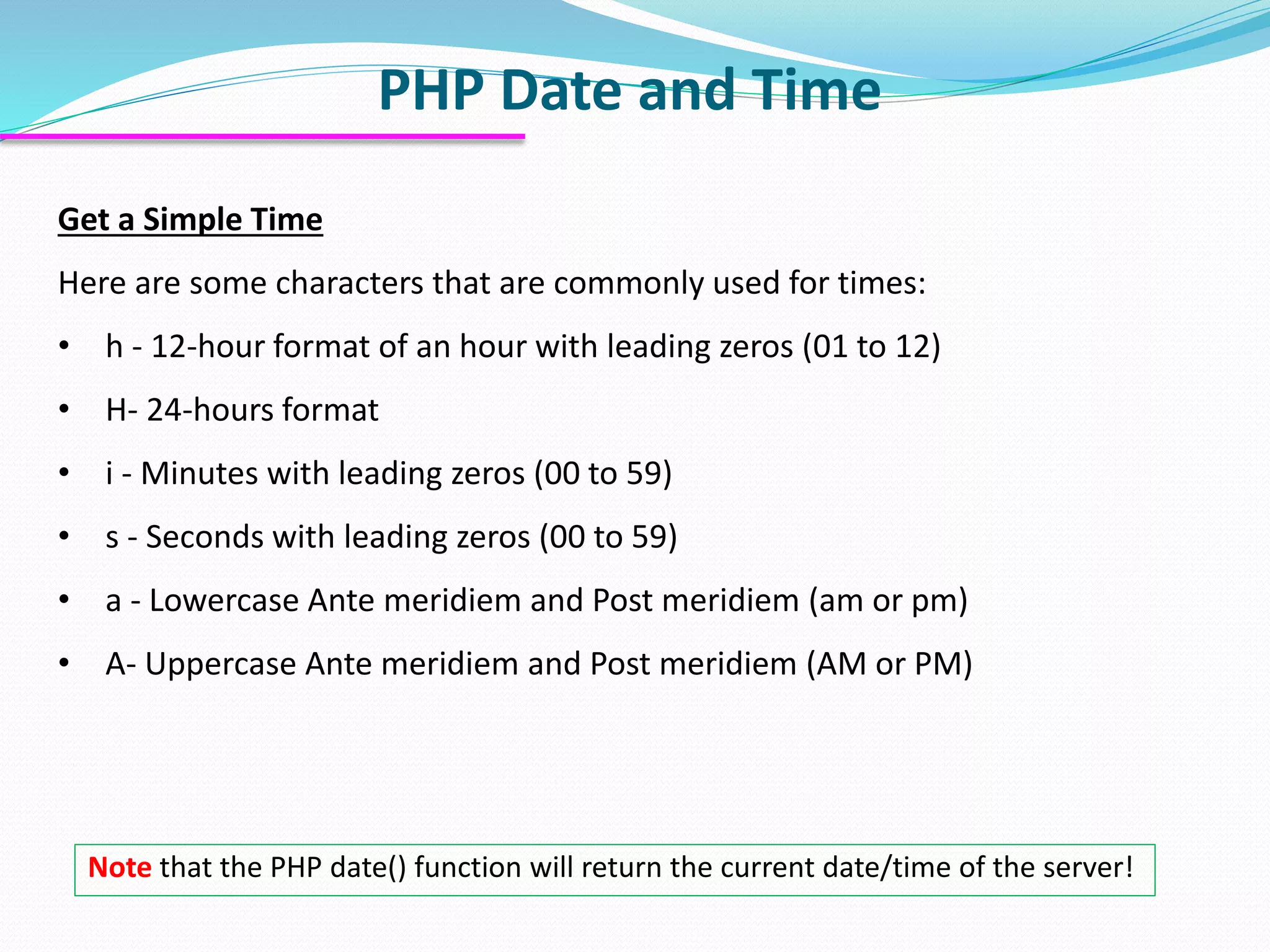 PHP Date and Time Get a Simple Time Here are some characters that are commonly used for times: • h - 12-hour format of an hour with leading zeros (01 to 12) • H- 24-hours format • i - Minutes with leading zeros (00 to 59) • s - Seconds with leading zeros (00 to 59) • a - Lowercase Ante meridiem and Post meridiem (am or pm) • A- Uppercase Ante meridiem and Post meridiem (AM or PM) Note that the PHP date() function will return the current date/time of the server! 