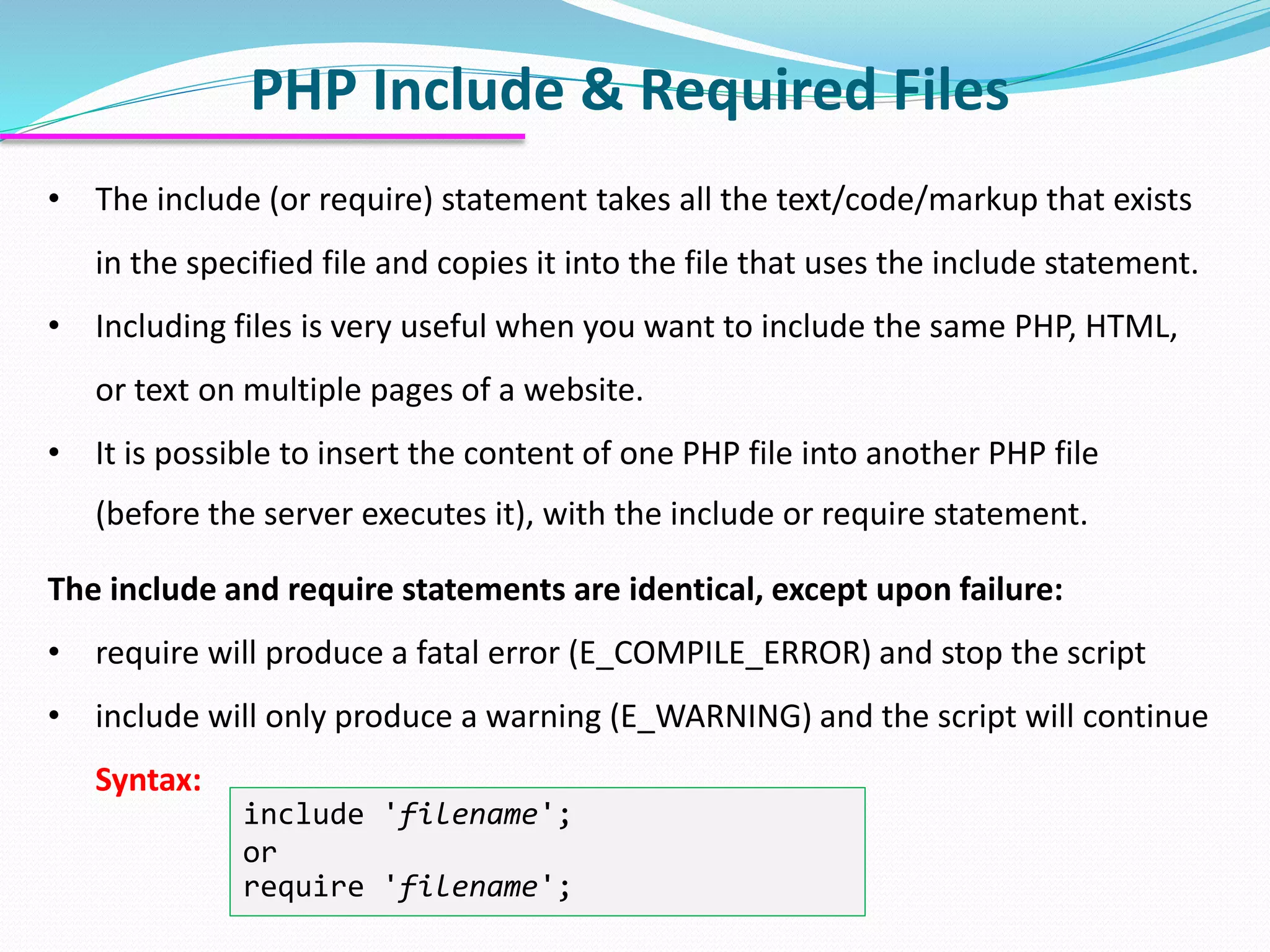 PHP Include & Required Files • The include (or require) statement takes all the text/code/markup that exists in the specified file and copies it into the file that uses the include statement. • Including files is very useful when you want to include the same PHP, HTML, or text on multiple pages of a website. • It is possible to insert the content of one PHP file into another PHP file (before the server executes it), with the include or require statement. The include and require statements are identical, except upon failure: • require will produce a fatal error (E_COMPILE_ERROR) and stop the script • include will only produce a warning (E_WARNING) and the script will continue Syntax: include 'filename'; or require 'filename'; 