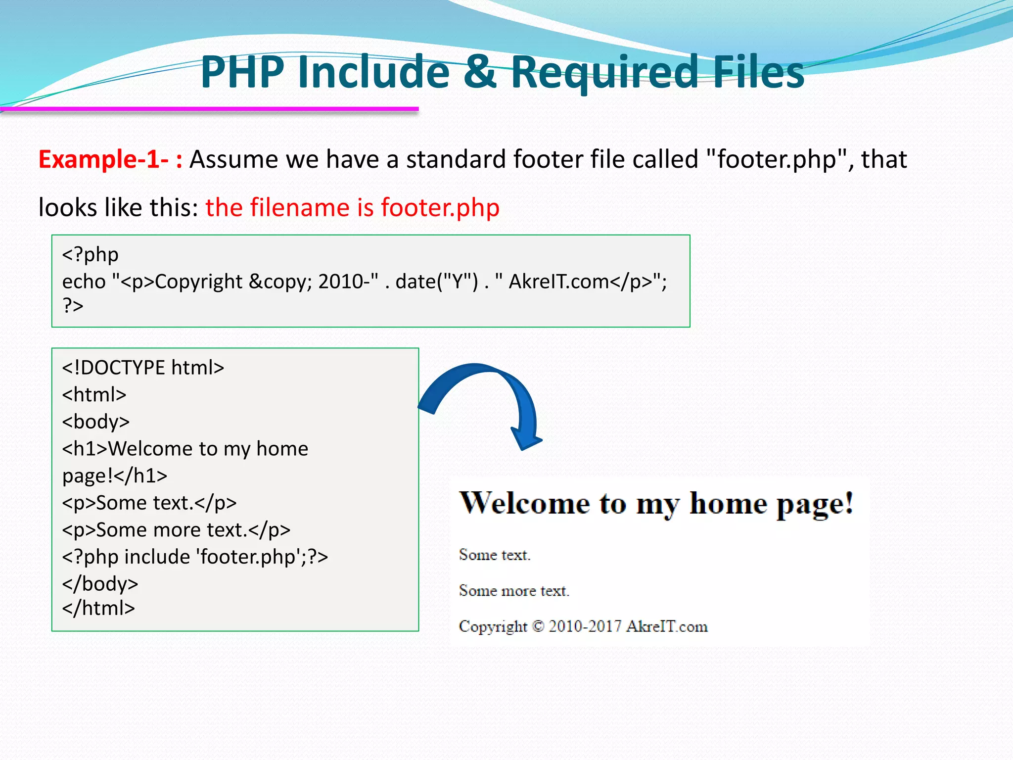 PHP Include & Required Files Example-1- : Assume we have a standard footer file called "footer.php", that looks like this: the filename is footer.php <?php echo "<p>Copyright &copy; 2010-" . date("Y") . " AkreIT.com</p>"; ?> <!DOCTYPE html> <html> <body> <h1>Welcome to my home page!</h1> <p>Some text.</p> <p>Some more text.</p> <?php include 'footer.php';?> </body> </html> 