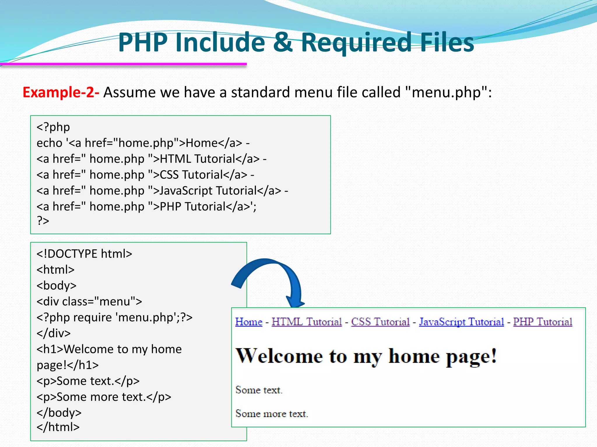 PHP Include & Required Files Example-2- Assume we have a standard menu file called "menu.php": <?php echo '<a href="home.php">Home</a> - <a href=" home.php ">HTML Tutorial</a> - <a href=" home.php ">CSS Tutorial</a> - <a href=" home.php ">JavaScript Tutorial</a> - <a href=" home.php ">PHP Tutorial</a>'; ?> <!DOCTYPE html> <html> <body> <div class="menu"> <?php require 'menu.php';?> </div> <h1>Welcome to my home page!</h1> <p>Some text.</p> <p>Some more text.</p> </body> </html> 
