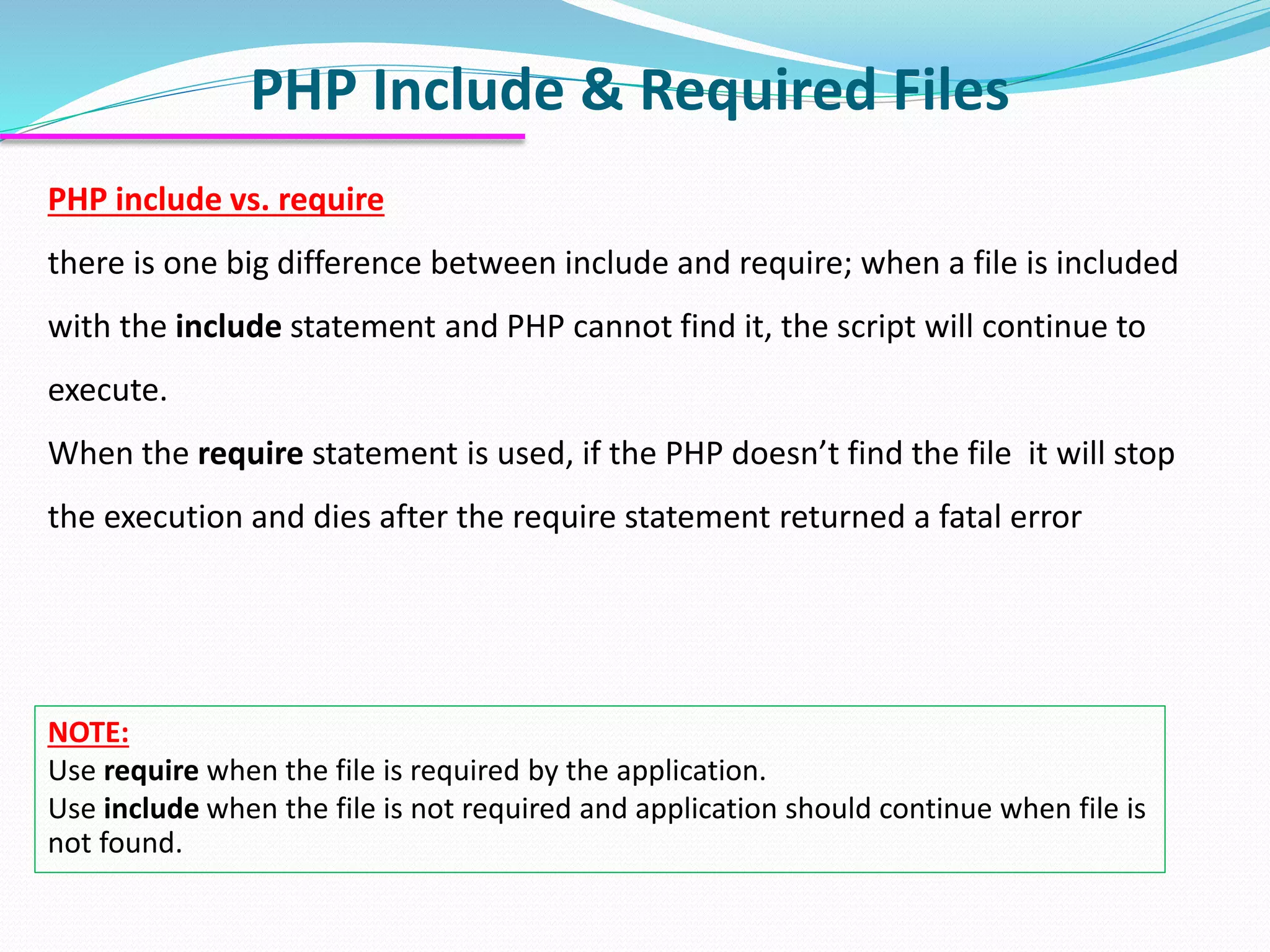 PHP Include & Required Files PHP include vs. require there is one big difference between include and require; when a file is included with the include statement and PHP cannot find it, the script will continue to execute. When the require statement is used, if the PHP doesn’t find the file it will stop the execution and dies after the require statement returned a fatal error NOTE: Use require when the file is required by the application. Use include when the file is not required and application should continue when file is not found. 