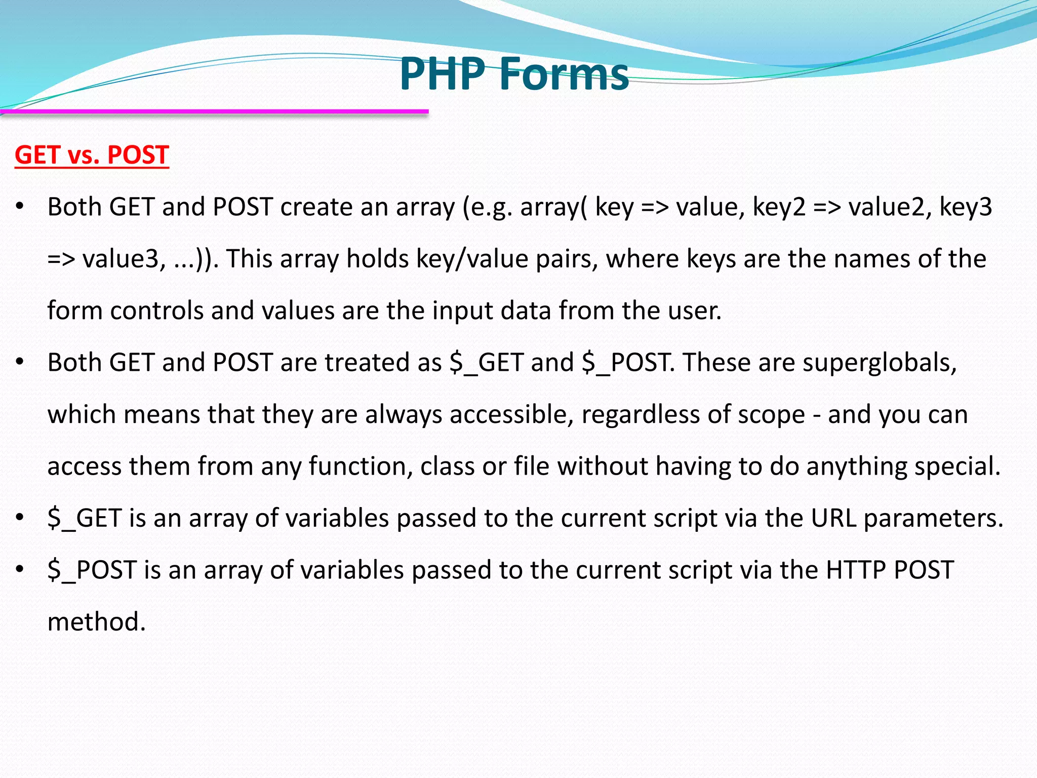 PHP Forms GET vs. POST • Both GET and POST create an array (e.g. array( key => value, key2 => value2, key3 => value3, ...)). This array holds key/value pairs, where keys are the names of the form controls and values are the input data from the user. • Both GET and POST are treated as $_GET and $_POST. These are superglobals, which means that they are always accessible, regardless of scope - and you can access them from any function, class or file without having to do anything special. • $_GET is an array of variables passed to the current script via the URL parameters. • $_POST is an array of variables passed to the current script via the HTTP POST method. 