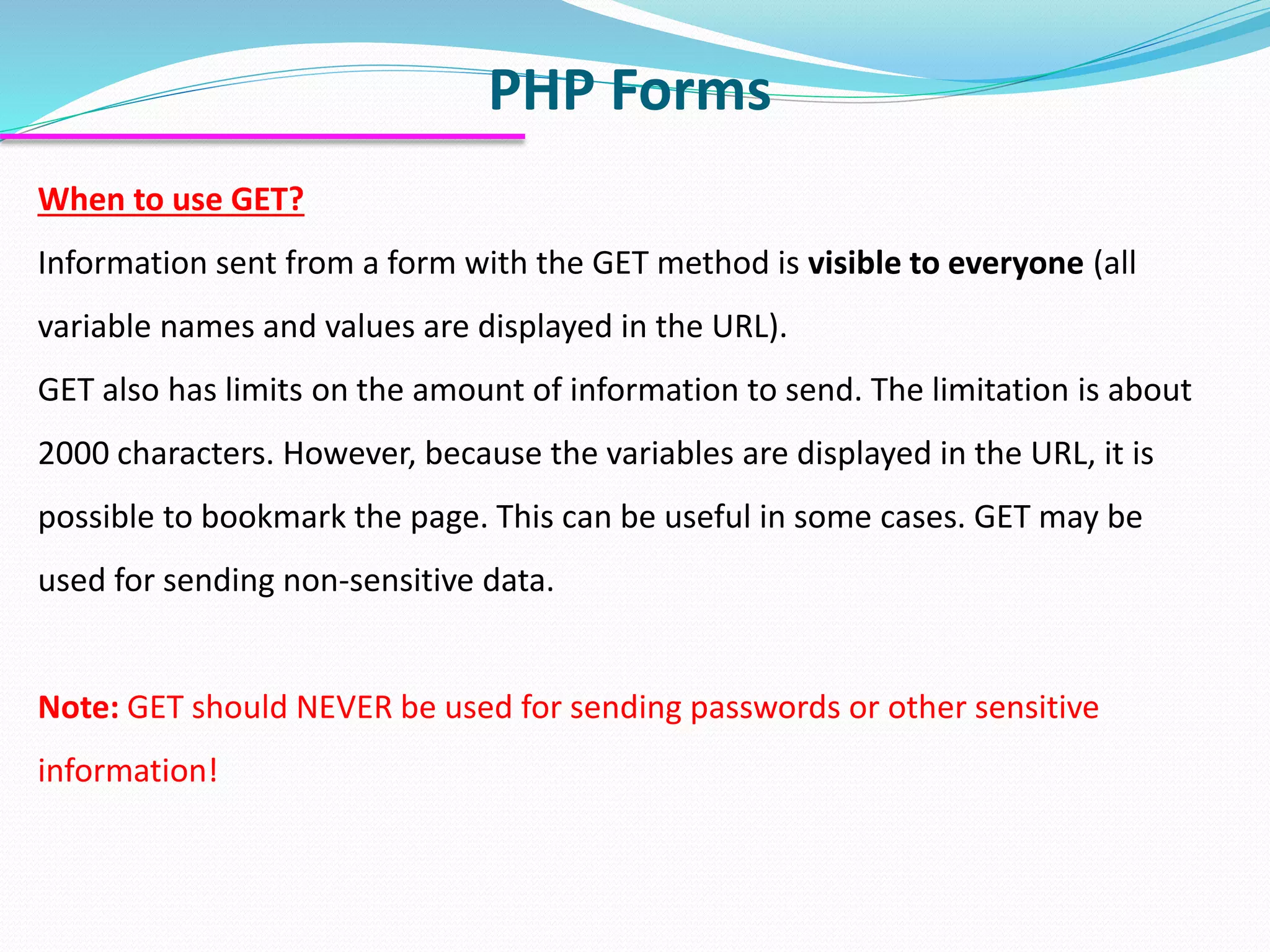 PHP Forms When to use GET? Information sent from a form with the GET method is visible to everyone (all variable names and values are displayed in the URL). GET also has limits on the amount of information to send. The limitation is about 2000 characters. However, because the variables are displayed in the URL, it is possible to bookmark the page. This can be useful in some cases. GET may be used for sending non-sensitive data. Note: GET should NEVER be used for sending passwords or other sensitive information! 
