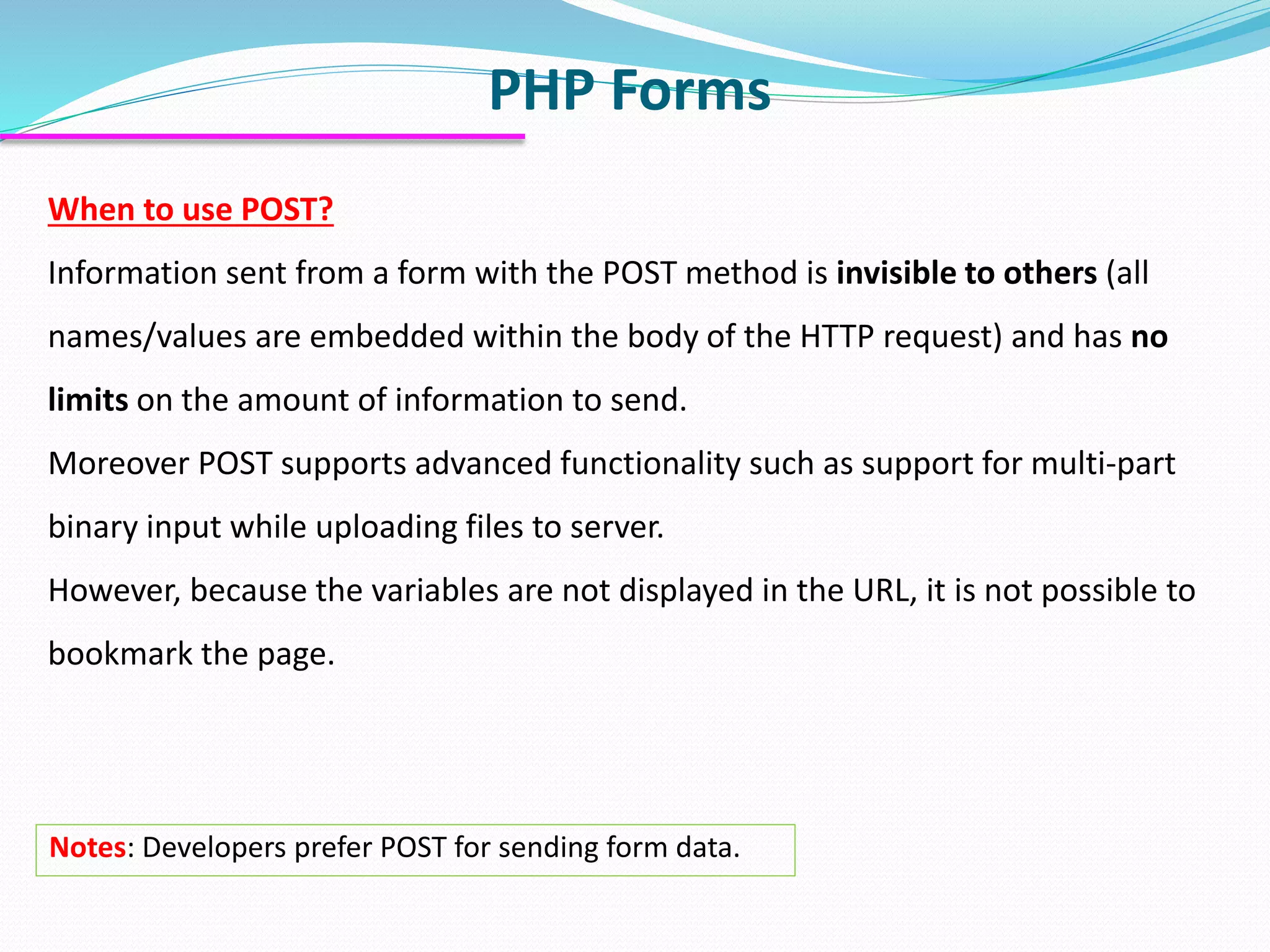 PHP Forms When to use POST? Information sent from a form with the POST method is invisible to others (all names/values are embedded within the body of the HTTP request) and has no limits on the amount of information to send. Moreover POST supports advanced functionality such as support for multi-part binary input while uploading files to server. However, because the variables are not displayed in the URL, it is not possible to bookmark the page. Notes: Developers prefer POST for sending form data. 