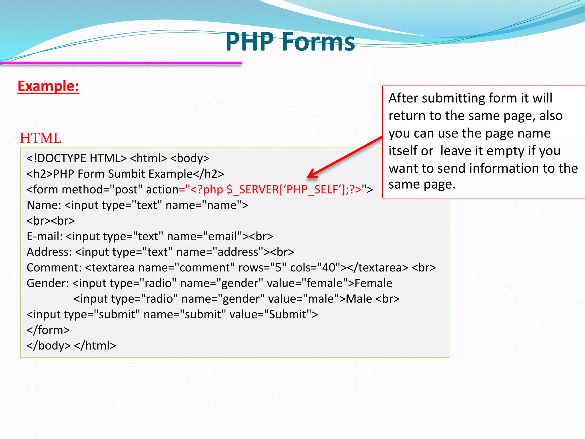 PHP Forms Example: <!DOCTYPE HTML> <html> <body> <h2>PHP Form Sumbit Example</h2> <form method="post" action="<?php $_SERVER[‘PHP_SELF’];?>"> Name: <input type="text" name="name"> <br><br> E-mail: <input type="text" name="email"><br> Address: <input type="text" name="address"><br> Comment: <textarea name="comment" rows="5" cols="40"></textarea> <br> Gender: <input type="radio" name="gender" value="female">Female <input type="radio" name="gender" value="male">Male <br> <input type="submit" name="submit" value="Submit"> </form> </body> </html> HTML After submitting form it will return to the same page, also you can use the page name itself or leave it empty if you want to send information to the same page. 