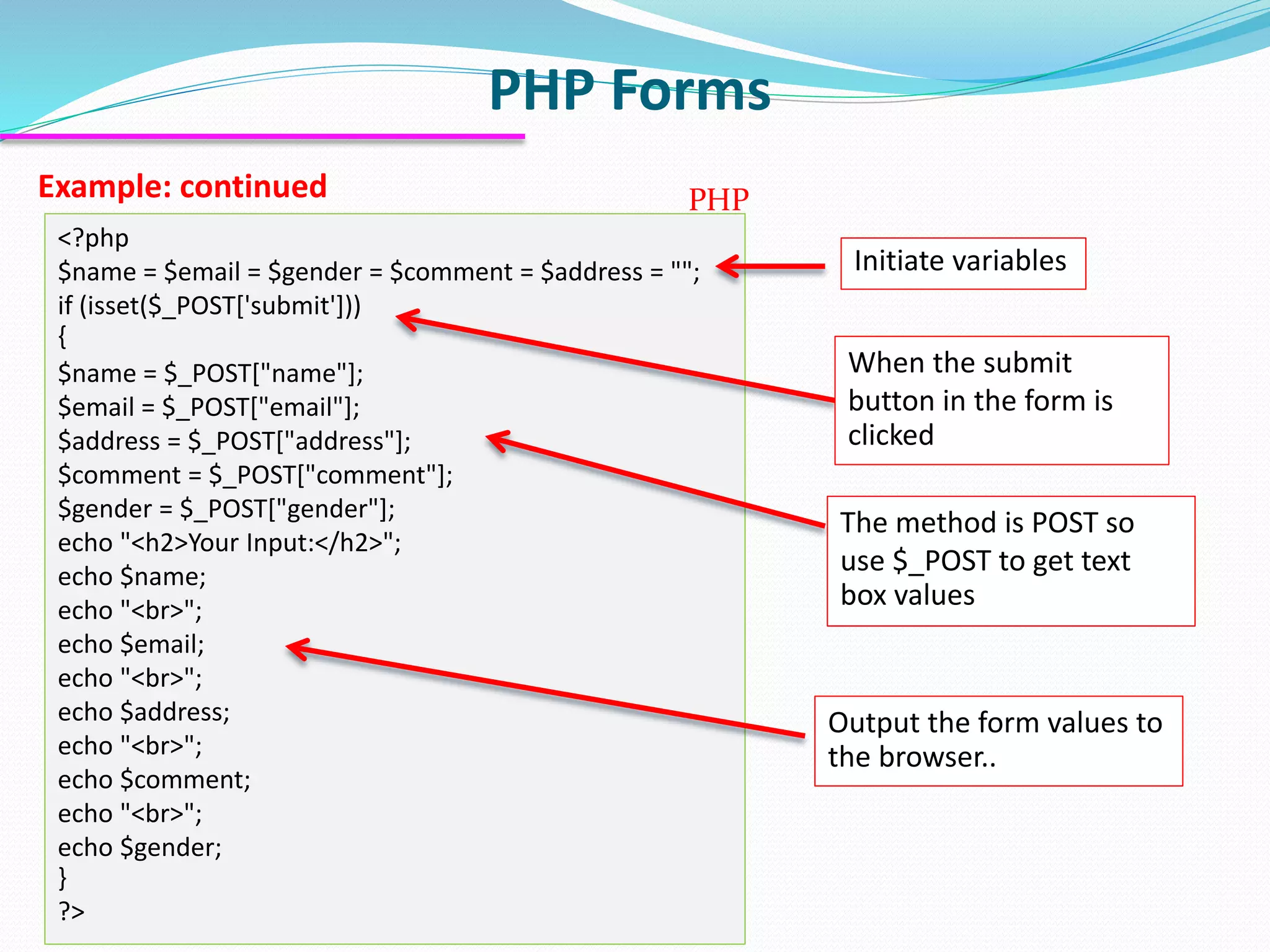 PHP Forms Example: continued <?php $name = $email = $gender = $comment = $address = ""; if (isset($_POST['submit'])) { $name = $_POST["name"]; $email = $_POST["email"]; $address = $_POST["address"]; $comment = $_POST["comment"]; $gender = $_POST["gender"]; echo "<h2>Your Input:</h2>"; echo $name; echo "<br>"; echo $email; echo "<br>"; echo $address; echo "<br>"; echo $comment; echo "<br>"; echo $gender; } ?> PHP Initiate variables When the submit button in the form is clicked The method is POST so use $_POST to get text box values Output the form values to the browser.. 