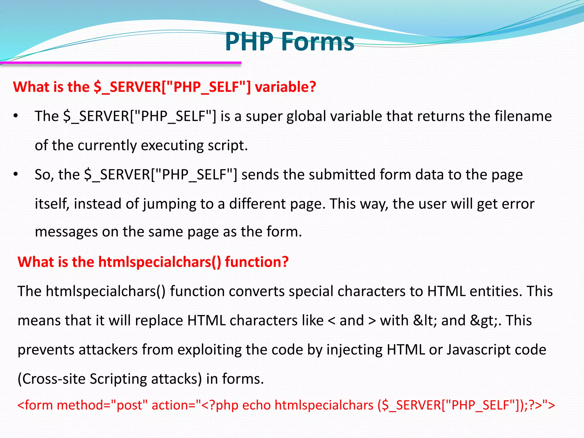 PHP Forms What is the $_SERVER["PHP_SELF"] variable? • The $_SERVER["PHP_SELF"] is a super global variable that returns the filename of the currently executing script. • So, the $_SERVER["PHP_SELF"] sends the submitted form data to the page itself, instead of jumping to a different page. This way, the user will get error messages on the same page as the form. What is the htmlspecialchars() function? The htmlspecialchars() function converts special characters to HTML entities. This means that it will replace HTML characters like < and > with &lt; and &gt;. This prevents attackers from exploiting the code by injecting HTML or Javascript code (Cross-site Scripting attacks) in forms. <form method="post" action="<?php echo htmlspecialchars ($_SERVER["PHP_SELF"]);?>"> 