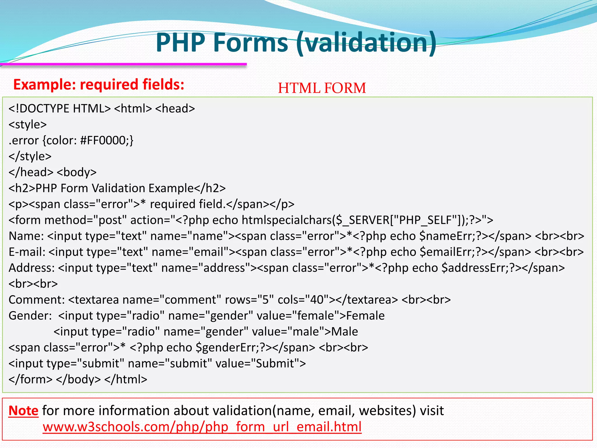 PHP Forms (validation) Example: required fields: <!DOCTYPE HTML> <html> <head> <style> .error {color: #FF0000;} </style> </head> <body> <h2>PHP Form Validation Example</h2> <p><span class="error">* required field.</span></p> <form method="post" action="<?php echo htmlspecialchars($_SERVER["PHP_SELF"]);?>"> Name: <input type="text" name="name"><span class="error">*<?php echo $nameErr;?></span> <br><br> E-mail: <input type="text" name="email"><span class="error">*<?php echo $emailErr;?></span> <br><br> Address: <input type="text" name="address"><span class="error">*<?php echo $addressErr;?></span> <br><br> Comment: <textarea name="comment" rows="5" cols="40"></textarea> <br><br> Gender: <input type="radio" name="gender" value="female">Female <input type="radio" name="gender" value="male">Male <span class="error">* <?php echo $genderErr;?></span> <br><br> <input type="submit" name="submit" value="Submit"> </form> </body> </html> HTML FORM Note for more information about validation(name, email, websites) visit www.w3schools.com/php/php_form_url_email.html 