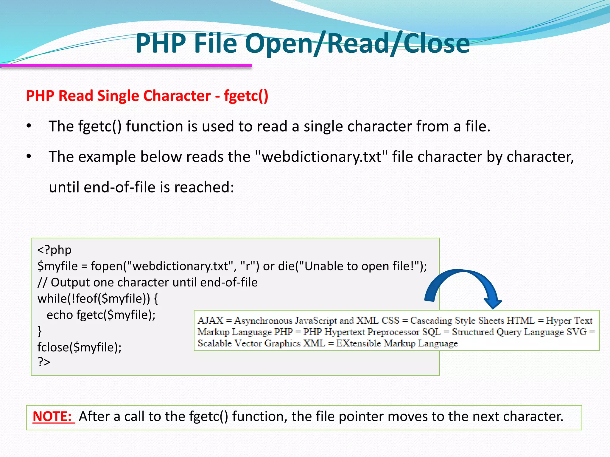 PHP File Open/Read/Close
<?php
$myfile = fopen("webdictionary.txt", "r") or die("Unable to open file!");
// Output one character until end-of-file
while(!feof($myfile)) {
echo fgetc($myfile);
}
fclose($myfile);
?>
PHP Read Single Character - fgetc()
• The fgetc() function is used to read a single character from a file.
• The example below reads the "webdictionary.txt" file character by character,
until end-of-file is reached:
NOTE: After a call to the fgetc() function, the file pointer moves to the next character.
 