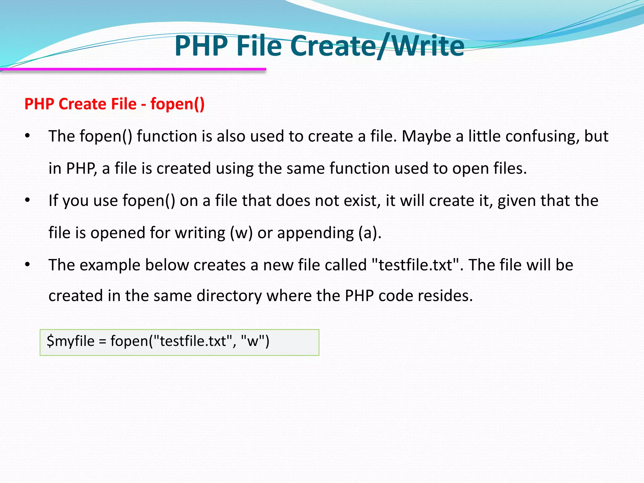 PHP File Create/Write
PHP Create File - fopen()
• The fopen() function is also used to create a file. Maybe a little confusing, but
in PHP, a file is created using the same function used to open files.
• If you use fopen() on a file that does not exist, it will create it, given that the
file is opened for writing (w) or appending (a).
• The example below creates a new file called "testfile.txt". The file will be
created in the same directory where the PHP code resides.
$myfile = fopen("testfile.txt", "w")
 