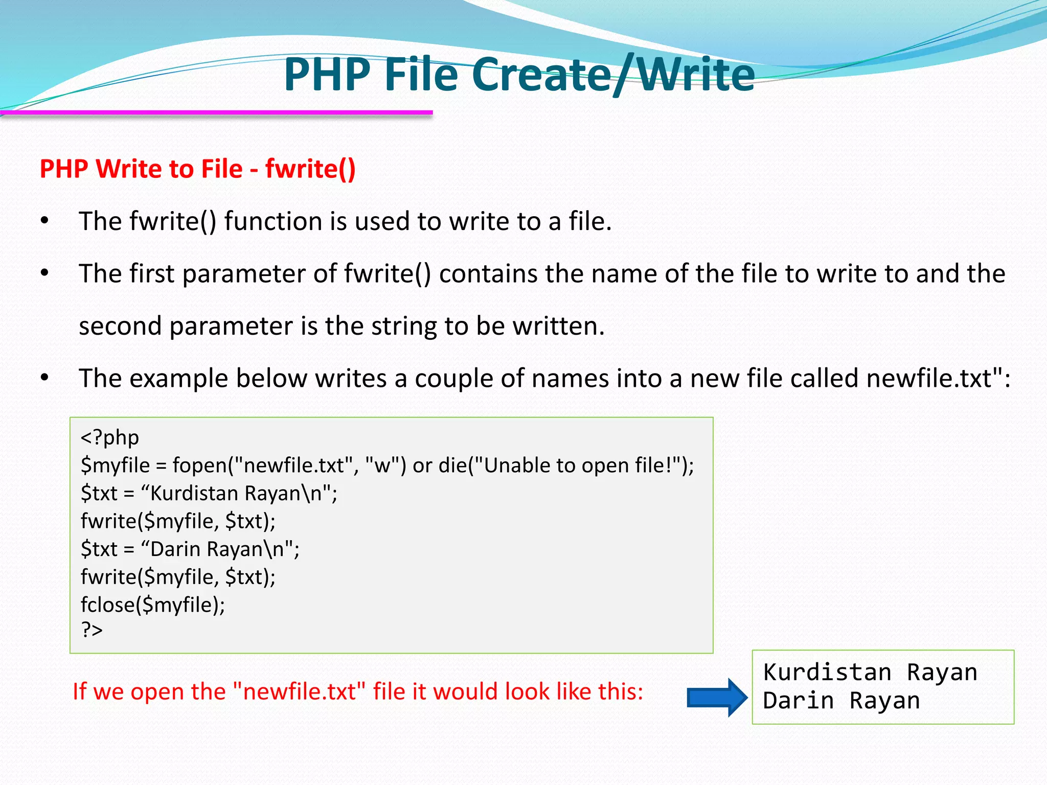 PHP File Create/Write
PHP Write to File - fwrite()
• The fwrite() function is used to write to a file.
• The first parameter of fwrite() contains the name of the file to write to and the
second parameter is the string to be written.
• The example below writes a couple of names into a new file called newfile.txt":
<?php
$myfile = fopen("newfile.txt", "w") or die("Unable to open file!");
$txt = “Kurdistan Rayann";
fwrite($myfile, $txt);
$txt = “Darin Rayann";
fwrite($myfile, $txt);
fclose($myfile);
?>
If we open the "newfile.txt" file it would look like this:
Kurdistan Rayan
Darin Rayan
 