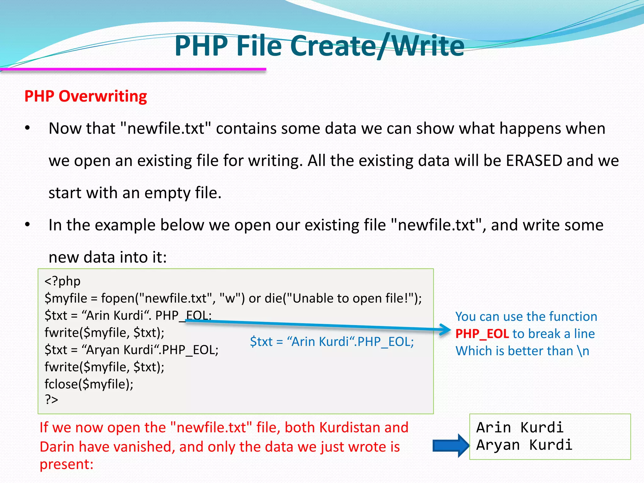 PHP File Create/Write
PHP Overwriting
• Now that "newfile.txt" contains some data we can show what happens when
we open an existing file for writing. All the existing data will be ERASED and we
start with an empty file.
• In the example below we open our existing file "newfile.txt", and write some
new data into it:
<?php
$myfile = fopen("newfile.txt", "w") or die("Unable to open file!");
$txt = “Arin Kurdi“. PHP_EOL;
fwrite($myfile, $txt);
$txt = “Aryan Kurdi“.PHP_EOL;
fwrite($myfile, $txt);
fclose($myfile);
?>
Arin Kurdi
Aryan Kurdi
If we now open the "newfile.txt" file, both Kurdistan and
Darin have vanished, and only the data we just wrote is
present:
You can use the function
PHP_EOL to break a line
Which is better than n
$txt = “Arin Kurdi“.PHP_EOL;
 