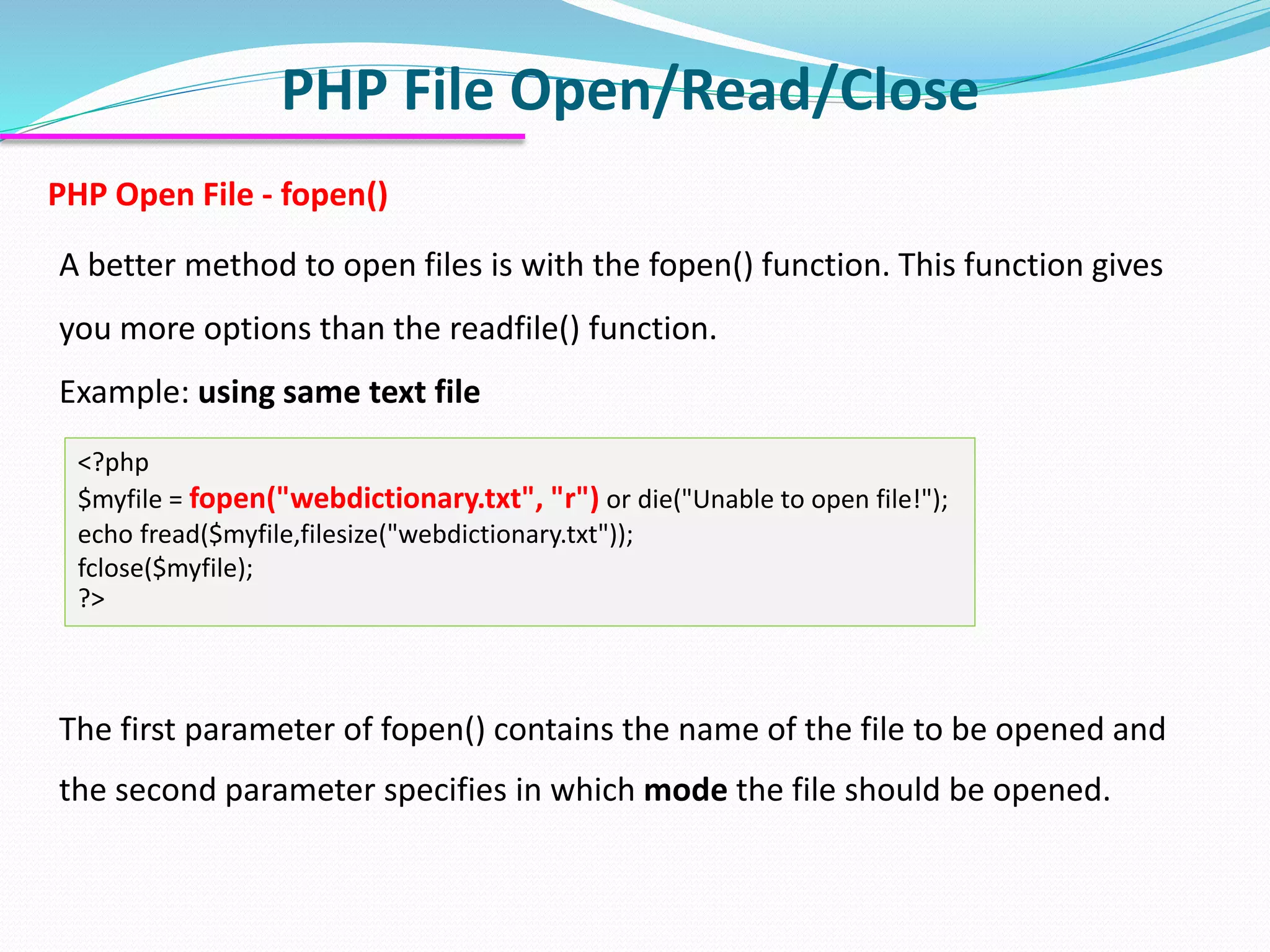 PHP File Open/Read/Close
PHP Open File - fopen()
A better method to open files is with the fopen() function. This function gives
you more options than the readfile() function.
Example: using same text file
The first parameter of fopen() contains the name of the file to be opened and
the second parameter specifies in which mode the file should be opened.
<?php
$myfile = fopen("webdictionary.txt", "r") or die("Unable to open file!");
echo fread($myfile,filesize("webdictionary.txt"));
fclose($myfile);
?>
 