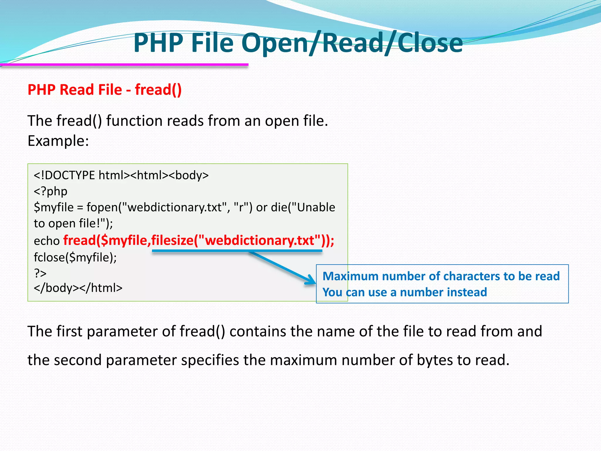 PHP File Open/Read/Close
PHP Read File - fread()
The fread() function reads from an open file.
Example:
<!DOCTYPE html><html><body>
<?php
$myfile = fopen("webdictionary.txt", "r") or die("Unable
to open file!");
echo fread($myfile,filesize("webdictionary.txt"));
fclose($myfile);
?>
</body></html>
The first parameter of fread() contains the name of the file to read from and
the second parameter specifies the maximum number of bytes to read.
Maximum number of characters to be read
You can use a number instead
 