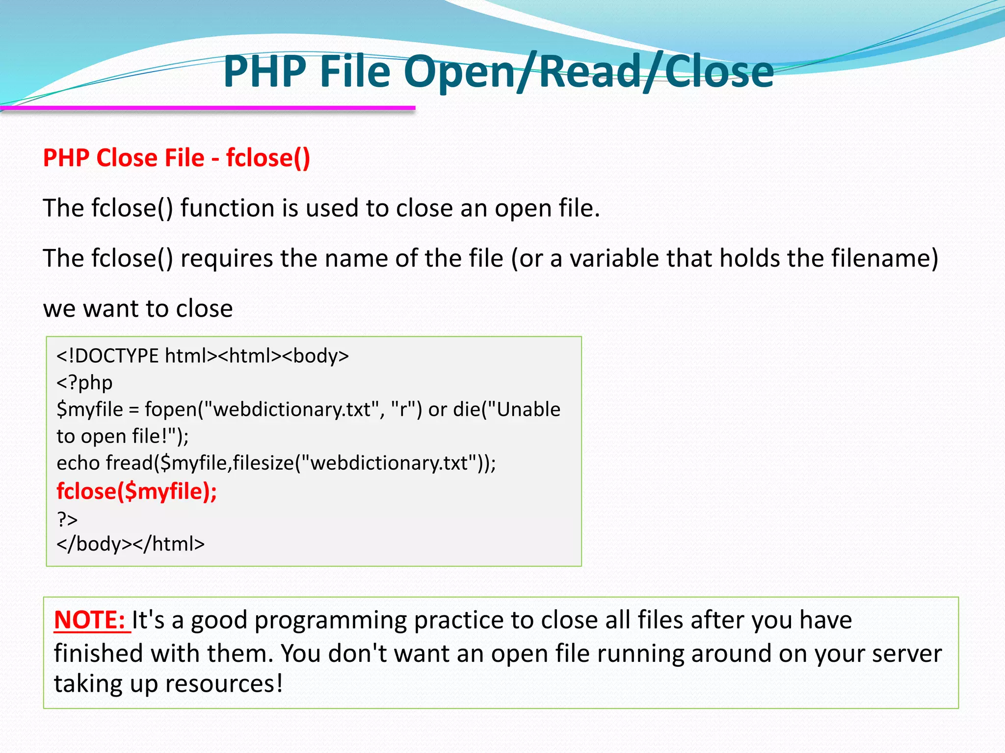 PHP File Open/Read/Close
<!DOCTYPE html><html><body>
<?php
$myfile = fopen("webdictionary.txt", "r") or die("Unable
to open file!");
echo fread($myfile,filesize("webdictionary.txt"));
fclose($myfile);
?>
</body></html>
PHP Close File - fclose()
The fclose() function is used to close an open file.
The fclose() requires the name of the file (or a variable that holds the filename)
we want to close
NOTE: It's a good programming practice to close all files after you have
finished with them. You don't want an open file running around on your server
taking up resources!
 