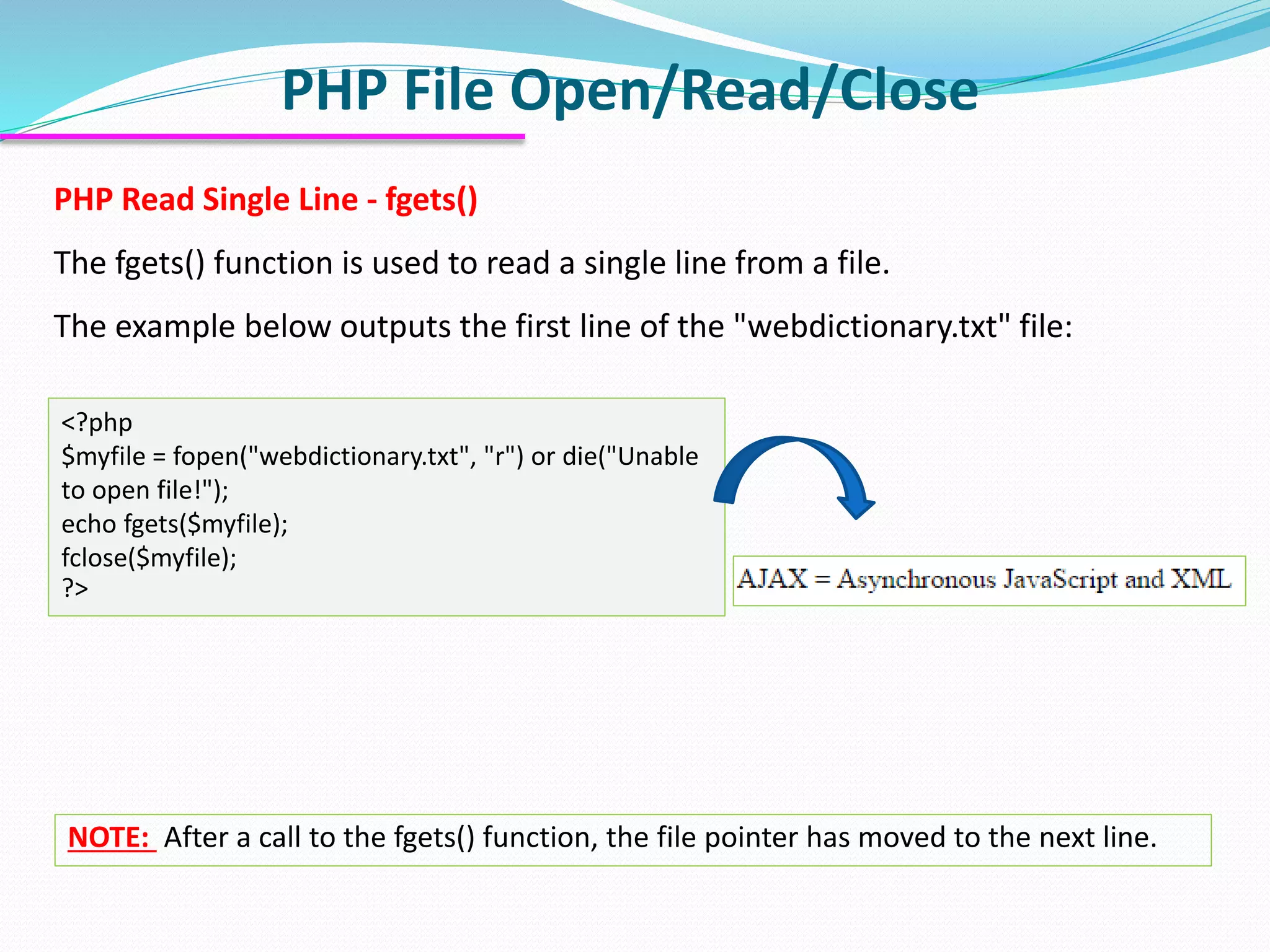 PHP File Open/Read/Close
<?php
$myfile = fopen("webdictionary.txt", "r") or die("Unable
to open file!");
echo fgets($myfile);
fclose($myfile);
?>
PHP Read Single Line - fgets()
The fgets() function is used to read a single line from a file.
The example below outputs the first line of the "webdictionary.txt" file:
NOTE: After a call to the fgets() function, the file pointer has moved to the next line.
 