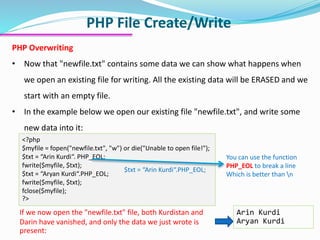 PHP File Create/Write
PHP Overwriting
• Now that "newfile.txt" contains some data we can show what happens when
we open an existing file for writing. All the existing data will be ERASED and we
start with an empty file.
• In the example below we open our existing file "newfile.txt", and write some
new data into it:
<?php
$myfile = fopen("newfile.txt", "w") or die("Unable to open file!");
$txt = “Arin Kurdi“. PHP_EOL;
fwrite($myfile, $txt);
$txt = “Aryan Kurdi“.PHP_EOL;
fwrite($myfile, $txt);
fclose($myfile);
?>
Arin Kurdi
Aryan Kurdi
If we now open the "newfile.txt" file, both Kurdistan and
Darin have vanished, and only the data we just wrote is
present:
You can use the function
PHP_EOL to break a line
Which is better than n
$txt = “Arin Kurdi“.PHP_EOL;
 