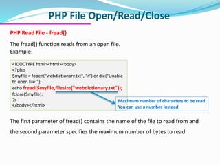 PHP File Open/Read/Close
PHP Read File - fread()
The fread() function reads from an open file.
Example:
<!DOCTYPE html><html><body>
<?php
$myfile = fopen("webdictionary.txt", "r") or die("Unable
to open file!");
echo fread($myfile,filesize("webdictionary.txt"));
fclose($myfile);
?>
</body></html>
The first parameter of fread() contains the name of the file to read from and
the second parameter specifies the maximum number of bytes to read.
Maximum number of characters to be read
You can use a number instead
 