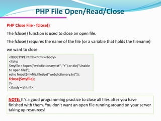 PHP File Open/Read/Close
<!DOCTYPE html><html><body>
<?php
$myfile = fopen("webdictionary.txt", "r") or die("Unable
to open file!");
echo fread($myfile,filesize("webdictionary.txt"));
fclose($myfile);
?>
</body></html>
PHP Close File - fclose()
The fclose() function is used to close an open file.
The fclose() requires the name of the file (or a variable that holds the filename)
we want to close
NOTE: It's a good programming practice to close all files after you have
finished with them. You don't want an open file running around on your server
taking up resources!
 