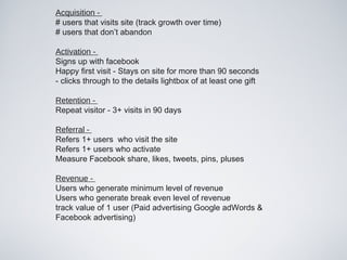 Acquisition -
# users that visits site (track growth over time)
# users that don’t abandon

Activation -
Signs up with facebook
Happy first visit - Stays on site for more than 90 seconds
- clicks through to the details lightbox of at least one gift

Retention -
Repeat visitor - 3+ visits in 90 days

Referral -
Refers 1+ users who visit the site
Refers 1+ users who activate
Measure Facebook share, likes, tweets, pins, pluses

Revenue -
Users who generate minimum level of revenue
Users who generate break even level of revenue
track value of 1 user (Paid advertising Google adWords &
Facebook advertising)
 