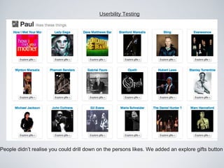 Userbility Testing




                      gteo mna n nin
                      ifrcm edt eg e
                              io
                                  Ahg wloc b
                                    ue a t l
                                        l im

People didn’t realise you could drill down on the persons likes. We added an explore gifts button
 