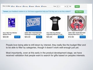 People love being able to drill down by interest, they really like the budget filter and
to be able to filter by categories, though it doesn’t work well enough just yet.

Most importantly, even at this early in the product development stage, we have
received validation that people want to search for gifts based on peoples interests.
 