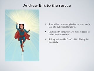 Andrew Birt to the rescue



           •   Start with a consumer play but be open to the
               idea of a B2B model longterm.

           •   Starting with consumers will make it easier to
               sell to enterprises later

           •   Still try and use GetPrice’s offer of being the
               case study
 