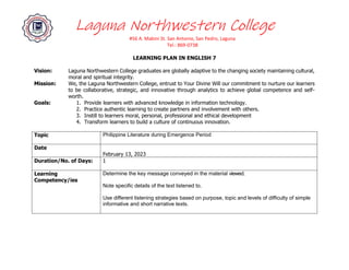 Laguna Northwestern College
#56 A. Mabini St. San Antonio, San Pedro, Laguna
Tel.: 869-0738
LEARNING PLAN IN ENGLISH 7
Vision: Laguna Northwestern College graduates are globally adaptive to the changing society maintaining cultural,
moral and spiritual integrity.
Mission: We, the Laguna Northwestern College, entrust to Your Divine Will our commitment to nurture our learners
to be collaborative, strategic, and innovative through analytics to achieve global competence and self-
worth.
Goals: 1. Provide learners with advanced knowledge in information technology.
2. Practice authentic learning to create partners and involvement with others.
3. Instill to learners moral, personal, professional and ethical development
4. Transform learners to build a culture of continuous innovation.
Topic Philippine Literature during Emergence Period
Date
February 13, 2023
Duration/No. of Days: 1
Learning
Competency/ies
Determine the key message conveyed in the material viewed.
Note specific details of the text listened to.
Use different listening strategies based on purpose, topic and levels of difficulty of simple
informative and short narrative texts.
 